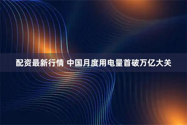 配资最新行情 中国月度用电量首破万亿大关