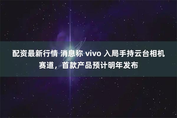 配资最新行情 消息称 vivo 入局手持云台相机赛道，首款产品预计明年发布