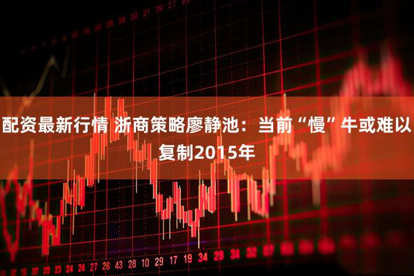 配资最新行情 浙商策略廖静池：当前“慢”牛或难以复制2015年
