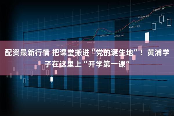 配资最新行情 把课堂搬进“党的诞生地”！黄浦学子在这里上“开学第一课”