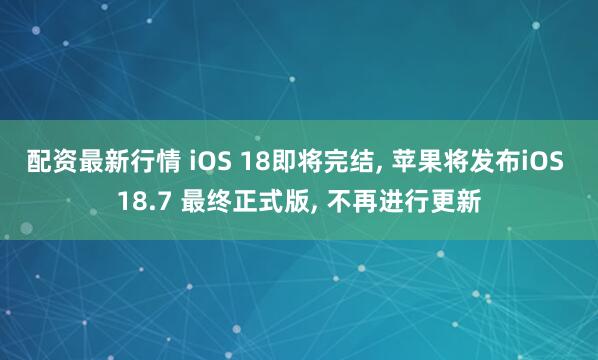 配资最新行情 iOS 18即将完结, 苹果将发布iOS 18.7 最终正式版, 不再进行更新