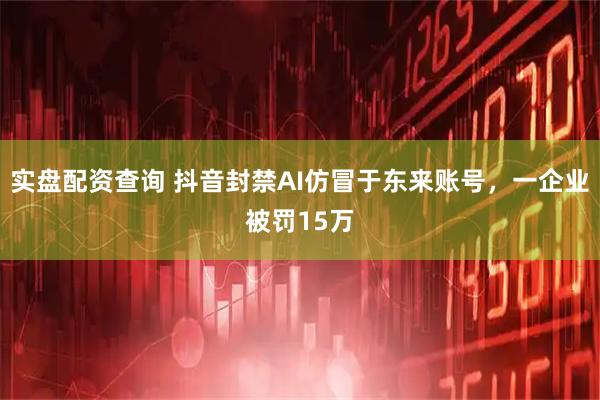 实盘配资查询 抖音封禁AI仿冒于东来账号，一企业被罚15万