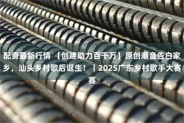 配资最新行情 【创建助力百千万】原创潮音告白家乡，汕头乡村歌后诞生！丨2025广东乡村歌手大赛
