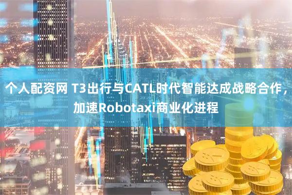 个人配资网 T3出行与CATL时代智能达成战略合作，加速Robotaxi商业化进程