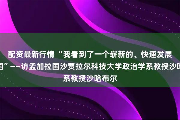 配资最新行情 “我看到了一个崭新的、快速发展的中国”——访孟加拉国沙贾拉尔科技大学政治学系教授沙哈布尔