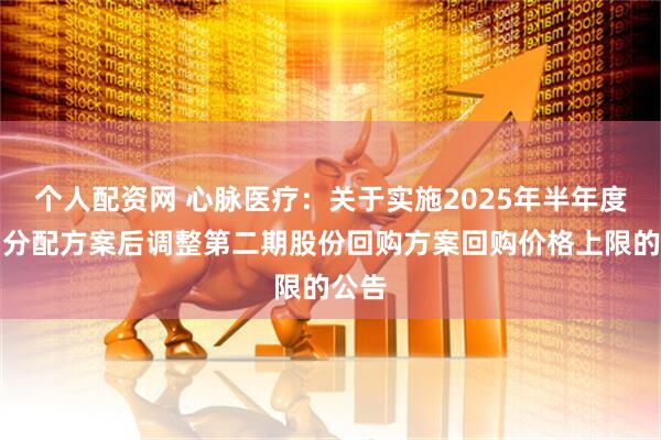 个人配资网 心脉医疗：关于实施2025年半年度利润分配方案后调整第二期股份回购方案回购价格上限的公告