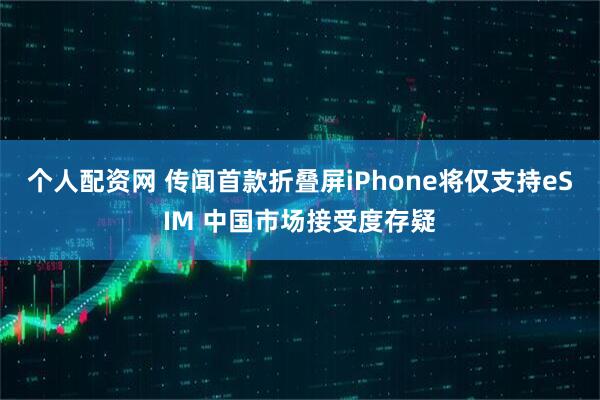 个人配资网 传闻首款折叠屏iPhone将仅支持eSIM 中国市场接受度存疑