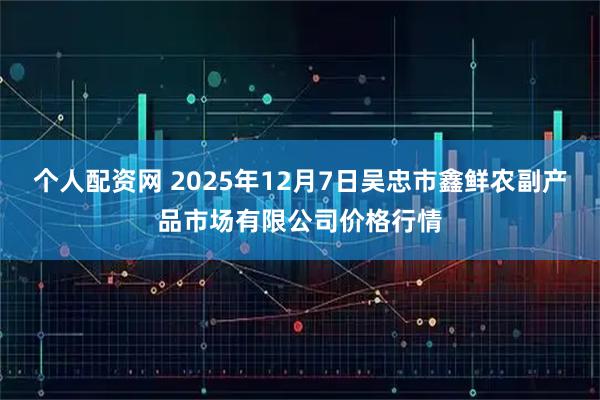 个人配资网 2025年12月7日吴忠市鑫鲜农副产品市场有限公司价格行情