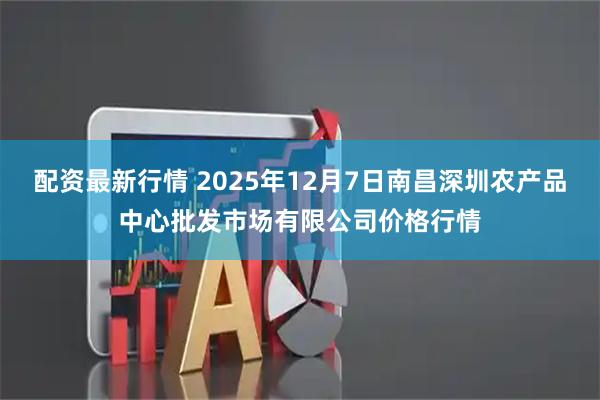 配资最新行情 2025年12月7日南昌深圳农产品中心批发市场有限公司价格行情