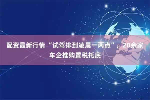 配资最新行情 “试驾排到凌晨一两点”，20余家车企推购置税托底