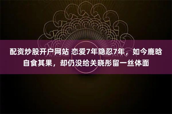 配资炒股开户网站 恋爱7年隐忍7年，如今鹿晗自食其果，却仍没给关晓彤留一丝体面