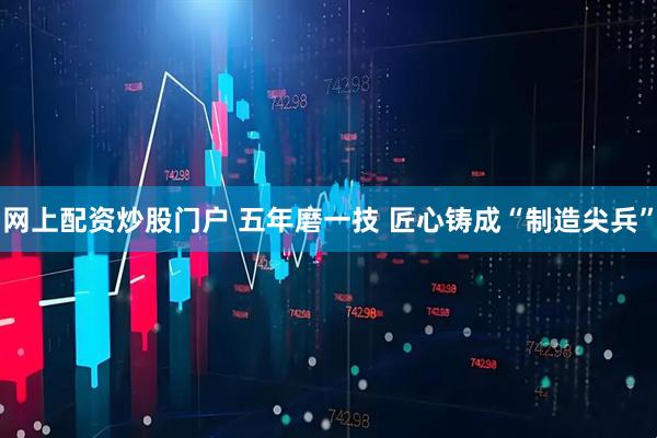 网上配资炒股门户 五年磨一技 匠心铸成“制造尖兵”