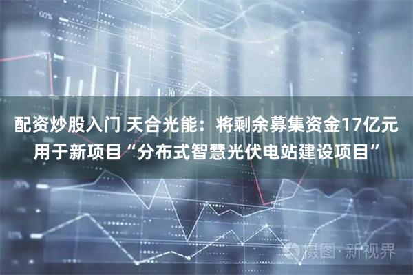 配资炒股入门 天合光能：将剩余募集资金17亿元用于新项目“分布式智慧光伏电站建设项目”
