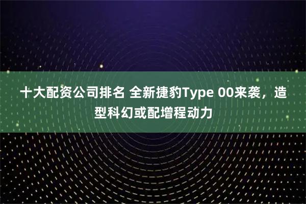 十大配资公司排名 全新捷豹Type 00来袭，造型科幻或配增程动力