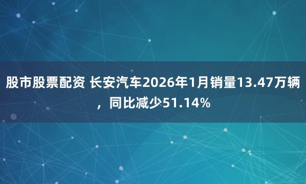 股市股票配资 长安汽车2026年1月销量13.47万辆，同比减少51.14%