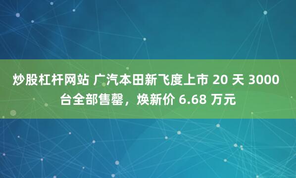 炒股杠杆网站 广汽本田新飞度上市 20 天 3000 台全部售罄，焕新价 6.68 万元