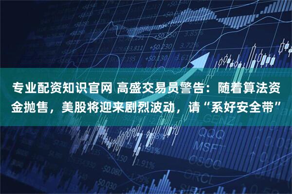 专业配资知识官网 高盛交易员警告：随着算法资金抛售，美股将迎来剧烈波动，请“系好安全带”
