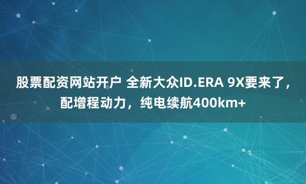 股票配资网站开户 全新大众ID.ERA 9X要来了，配增程动力，纯电续航400km+