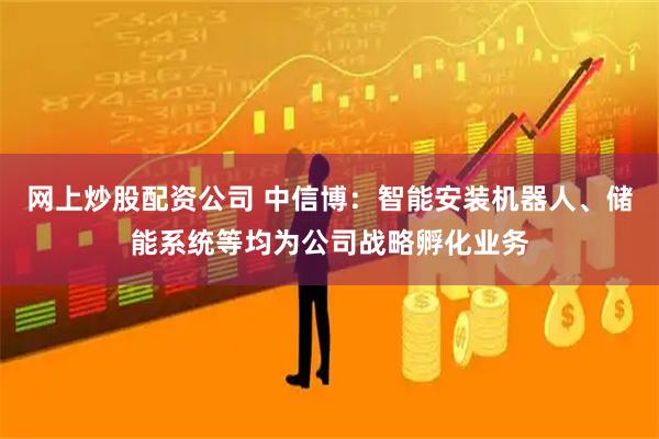 网上炒股配资公司 中信博：智能安装机器人、储能系统等均为公司战略孵化业务