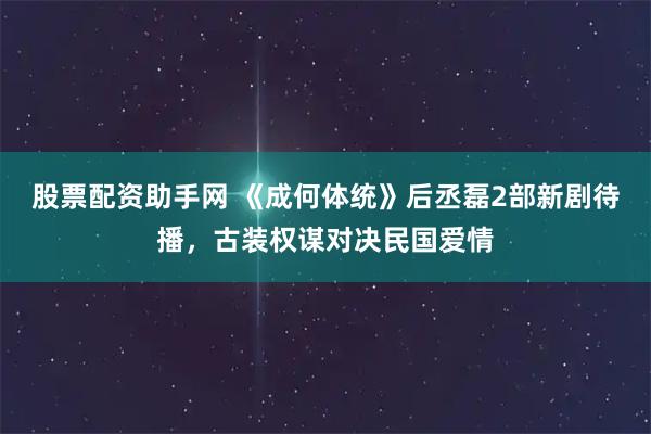 股票配资助手网 《成何体统》后丞磊2部新剧待播，古装权谋对决民国爱情