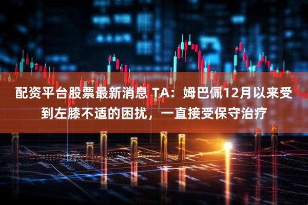 配资平台股票最新消息 TA：姆巴佩12月以来受到左膝不适的困扰，一直接受保守治疗