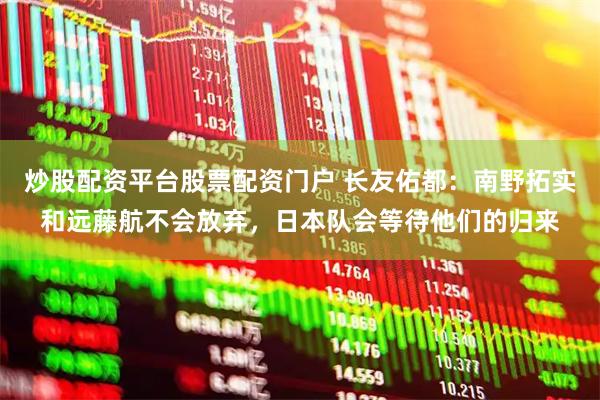 炒股配资平台股票配资门户 长友佑都：南野拓实和远藤航不会放弃，日本队会等待他们的归来