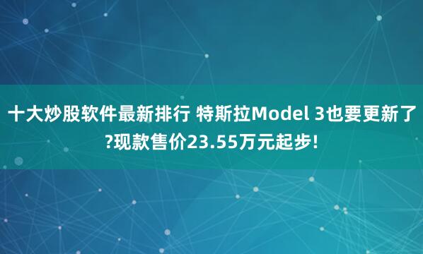 十大炒股软件最新排行 特斯拉Model 3也要更新了?现款售价23.55万元起步!