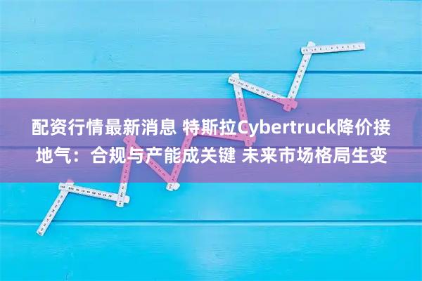 配资行情最新消息 特斯拉Cybertruck降价接地气：合规与产能成关键 未来市场格局生变