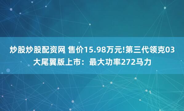 炒股炒股配资网 售价15.98万元!第三代领克03大尾翼版上市：最大功率272马力