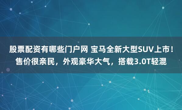 股票配资有哪些门户网 宝马全新大型SUV上市!售价很亲民,外观豪华大气,搭载3.0T轻混