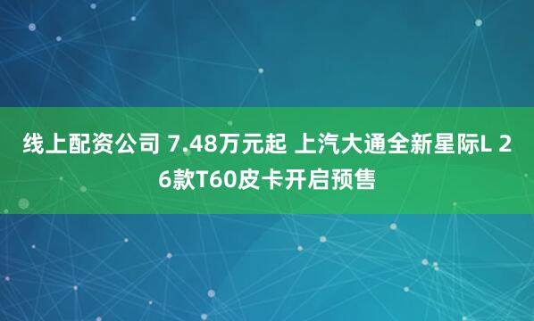 线上配资公司 7.48万元起 上汽大通全新星际L 26款T60皮卡开启预售