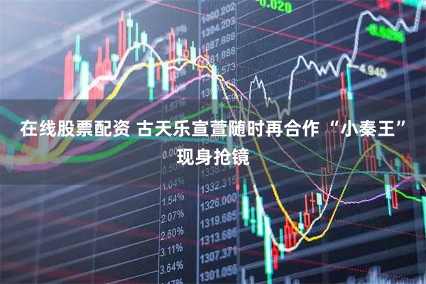 在线股票配资 古天乐宣萱随时再合作 “小秦王”现身抢镜