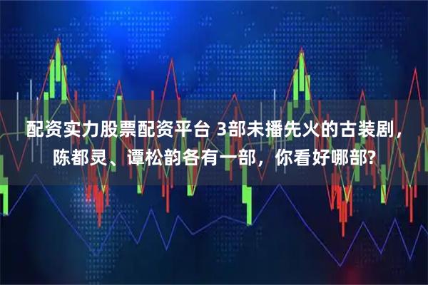 配资实力股票配资平台 3部未播先火的古装剧，陈都灵、谭松韵各有一部，你看好哪部?