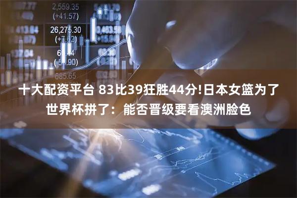 十大配资平台 83比39狂胜44分!日本女篮为了世界杯拼了:能否晋级要看澳洲脸色