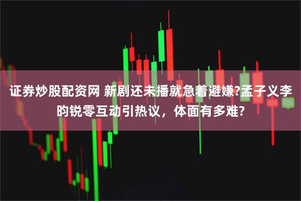 证券炒股配资网 新剧还未播就急着避嫌?孟子义李昀锐零互动引热议，体面有多难?