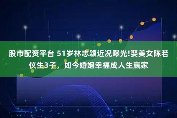 股市配资平台 51岁林志颖近况曝光!娶美女陈若仪生3子，如今婚姻幸福成人生赢家