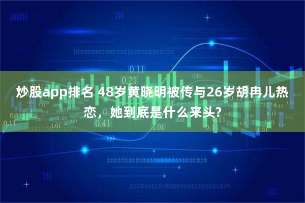 炒股app排名 48岁黄晓明被传与26岁胡冉儿热恋，她到底是什么来头?