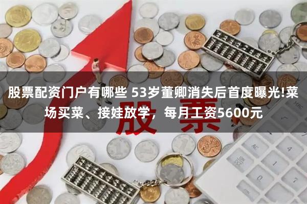 股票配资门户有哪些 53岁董卿消失后首度曝光!菜场买菜、接娃放学，每月工资5600元