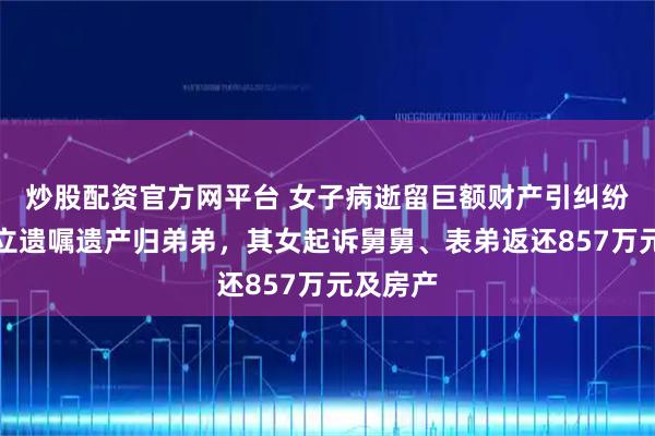 炒股配资官方网平台 女子病逝留巨额财产引纠纷：生前立遗嘱遗产归弟弟，其女起诉舅舅、表弟返还857万元及房产