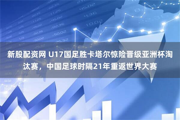 新股配资网 U17国足胜卡塔尔惊险晋级亚洲杯淘汰赛，中国足球时隔21年重返世界大赛