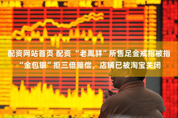 配资网站首页 配资 “老鳳詳”所售足金戒指被指“金包银”拒三倍赔偿，店铺已被淘宝关闭