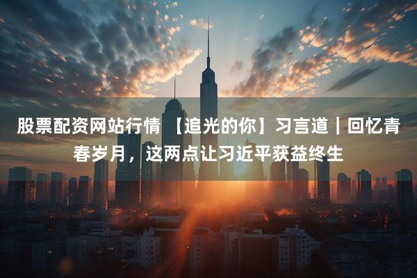 股票配资网站行情 【追光的你】习言道｜回忆青春岁月，这两点让习近平获益终生
