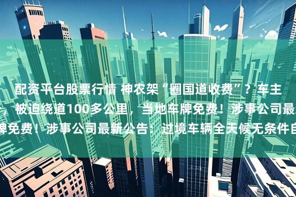 配资平台股票行情 神农架“圈国道收费”？车主称只过路不游玩也不行，被迫绕道100多公里，当地车牌免费！涉事公司最新公告：过境车辆全天候无条件自由通行