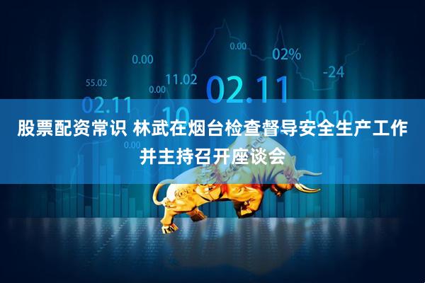 股票配资常识 林武在烟台检查督导安全生产工作并主持召开座谈会