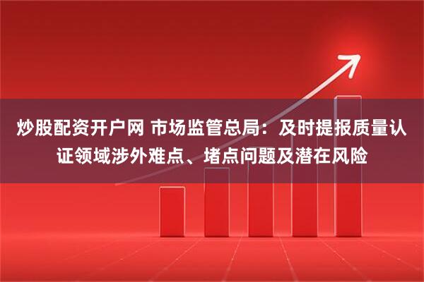 炒股配资开户网 市场监管总局：及时提报质量认证领域涉外难点、堵点问题及潜在风险